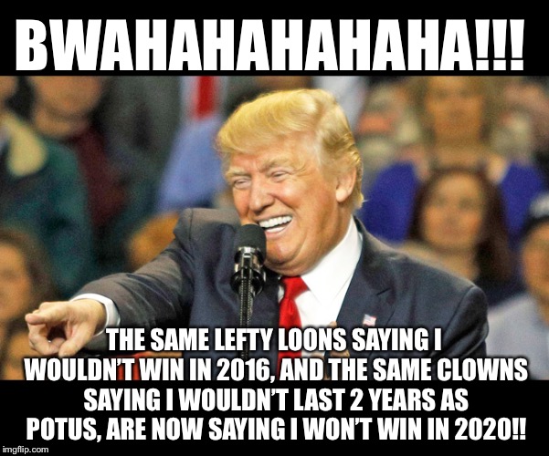 Will they ever learn?  Nope.  Just keep MAGAing! | BWAHAHAHAHAHA!!! THE SAME LEFTY LOONS SAYING I WOULDN’T WIN IN 2016, AND THE SAME CLOWNS SAYING I WOULDN’T LAST 2 YEARS AS POTUS, ARE NOW SAYING I WON’T WIN IN 2020!! | image tagged in maga | made w/ Imgflip meme maker