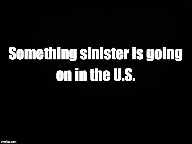 Black background | Something sinister is going; on in the U.S. | image tagged in black background | made w/ Imgflip meme maker