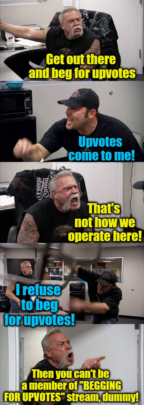 It's not called "BEGGING FOR UPVOTES" for nothing. Duh! | Get out there and beg for upvotes; Upvotes come to me! That's not how we operate here! I refuse to beg for upvotes! Then you can't be a member of "BEGGING FOR UPVOTES" stream, dummy! | image tagged in memes,american chopper argument | made w/ Imgflip meme maker