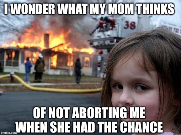 Disaster Girl | I WONDER WHAT MY MOM THINKS; OF NOT ABORTING ME WHEN SHE HAD THE CHANCE | image tagged in memes,disaster girl | made w/ Imgflip meme maker