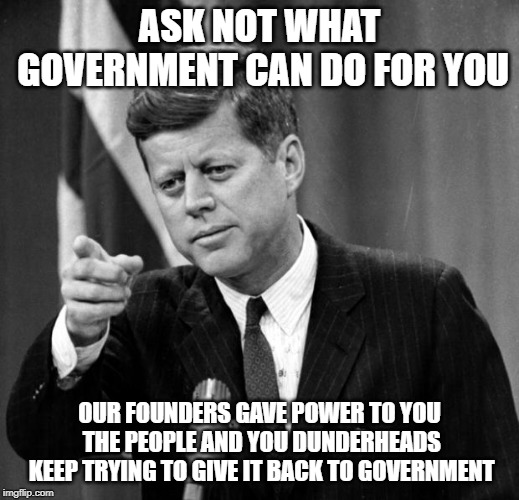 JFK | ASK NOT WHAT GOVERNMENT CAN DO FOR YOU; OUR FOUNDERS GAVE POWER TO YOU THE PEOPLE AND YOU DUNDERHEADS KEEP TRYING TO GIVE IT BACK TO GOVERNMENT | image tagged in jfk | made w/ Imgflip meme maker