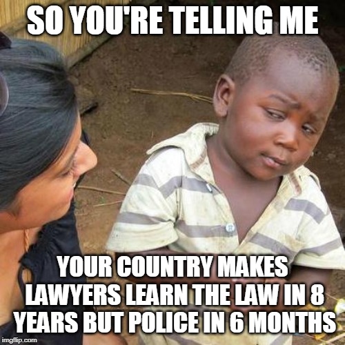 Third World Skeptical Kid Meme | SO YOU'RE TELLING ME; YOUR COUNTRY MAKES LAWYERS LEARN THE LAW IN 8 YEARS BUT POLICE IN 6 MONTHS | image tagged in memes,third world skeptical kid | made w/ Imgflip meme maker