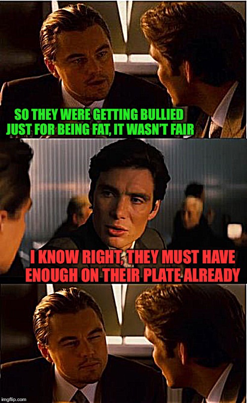 Inception Meme | SO THEY WERE GETTING BULLIED JUST FOR BEING FAT, IT WASN’T FAIR; I KNOW RIGHT, THEY MUST HAVE ENOUGH ON THEIR PLATE ALREADY | image tagged in memes,inception,frontpage,norsegreen,plate toss,anger | made w/ Imgflip meme maker