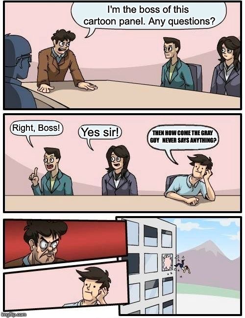 Boardroom Meeting Suggestion | I'm the boss of this cartoon panel. Any questions? Right, Boss! Yes sir! THEN HOW COME THE GRAY GUY   NEVER SAYS ANYTHING? | image tagged in memes,boardroom meeting suggestion | made w/ Imgflip meme maker