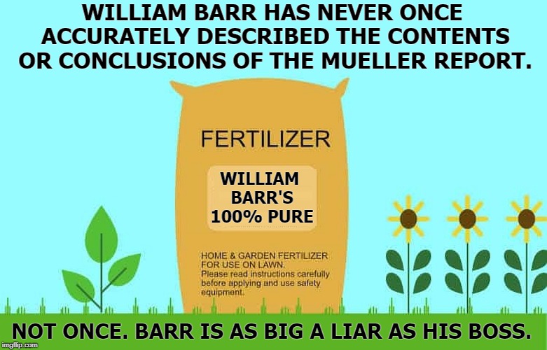 WILLIAM BARR HAS NEVER ONCE ACCURATELY DESCRIBED THE CONTENTS OR CONCLUSIONS OF THE MUELLER REPORT. WILLIAM BARR'S 100% PURE; NOT ONCE. BARR IS AS BIG A LIAR AS HIS BOSS. | image tagged in william barr,donald trump,fertilizer,liar,robert mueller | made w/ Imgflip meme maker