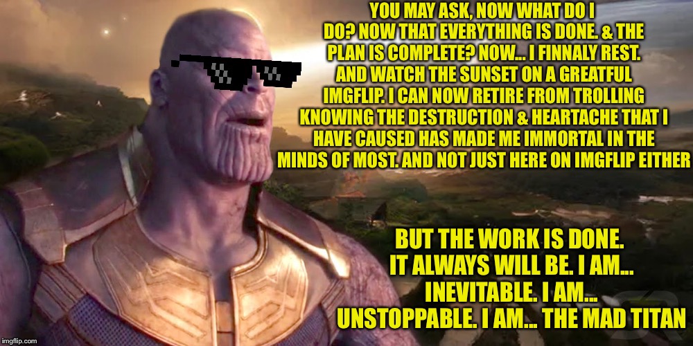 I am... Inevitable | YOU MAY ASK, NOW WHAT DO I DO? NOW THAT EVERYTHING IS DONE. & THE PLAN IS COMPLETE? NOW... I FINNALY REST. AND WATCH THE SUNSET ON A GREATFUL IMGFLIP. I CAN NOW RETIRE FROM TROLLING KNOWING THE DESTRUCTION & HEARTACHE THAT I HAVE CAUSED HAS MADE ME IMMORTAL IN THE MINDS OF MOST. AND NOT JUST HERE ON IMGFLIP EITHER; BUT THE WORK IS DONE. IT ALWAYS WILL BE. I AM... INEVITABLE. I AM... UNSTOPPABLE. I AM... THE MAD TITAN | image tagged in victory for themadtitan,imgflip users,alt using trolls,thanos what did it cost,thanos smile | made w/ Imgflip meme maker