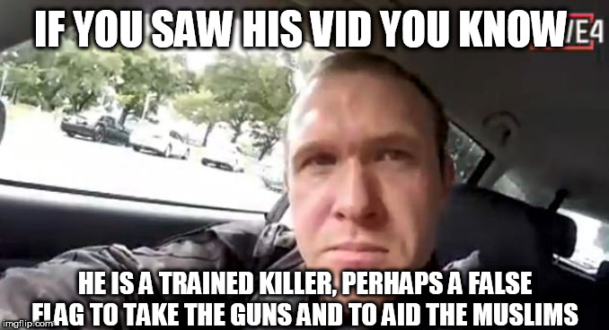 nz | IF YOU SAW HIS VID YOU KNOW; HE IS A TRAINED KILLER, PERHAPS A FALSE FLAG TO TAKE THE GUNS AND TO AID THE MUSLIMS | image tagged in nz | made w/ Imgflip meme maker