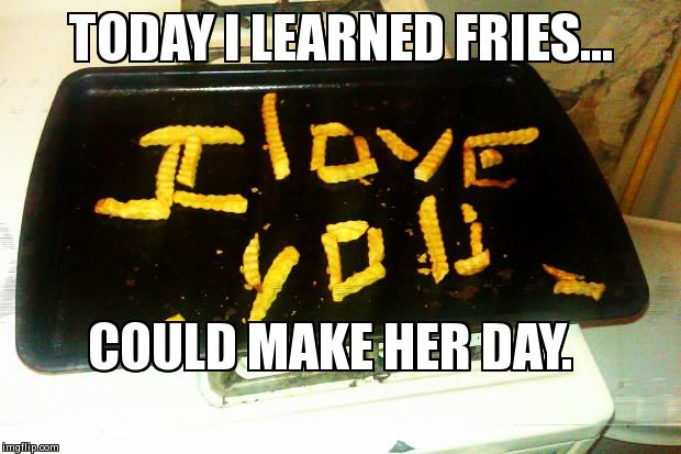 TODAY I LEARNED FRIES... COULD MAKE HER DAY. | image tagged in funny,relationships | made w/ Imgflip meme maker