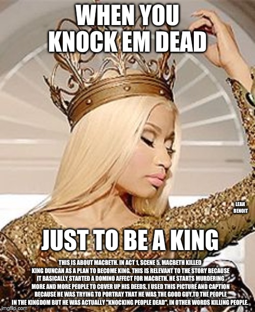 Nicki Minaj Queen Crown | WHEN YOU KNOCK EM DEAD; JUST TO BE A KING; LEAH BENOIT; THIS IS ABOUT MACBETH. IN ACT 1, SCENE 5, MACBETH KILLED KING DUNCAN AS A PLAN TO BECOME KING. THIS IS RELEVANT TO THE STORY BECAUSE IT BASICALLY STARTED A DOMINO AFFECT FOR MACBETH. HE STARTS MURDERING MORE AND MORE PEOPLE TO COVER UP HIS DEEDS. I USED THIS PICTURE AND CAPTION BECAUSE HE WAS TRYING TO PORTRAY THAT HE WAS THE GOOD GUY,TO THE PEOPLE IN THE KINGDOM BUT HE WAS ACTUALLY "KNOCKING PEOPLE DEAD", IN OTHER WORDS KILLING PEOPLE. | image tagged in nicki minaj queen crown | made w/ Imgflip meme maker