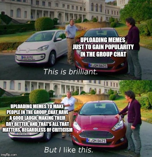 This Is Brilliant But I Like This | UPLOADING MEMES JUST TO GAIN POPULARITY IN THE GROUP CHAT; UPLOADING MEMES TO MAKE PEOPLE IN THE GROUP CHAT HAVE A GOOD LAUGH, MAKING THEIR DAY BETTER, AND THAT'S ALL THAT MATTERS, REGARDLESS OF CRITICISM | image tagged in this is brilliant but i like this | made w/ Imgflip meme maker