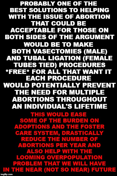 A strong bipartisan solution to the abortion issue | PROBABLY ONE OF THE BEST SOLUTIONS TO HELPING WITH THE ISSUE OF ABORTION; THAT COULD BE ACCEPTABLE FOR THOSE ON BOTH SIDES OF THE ARGUMENT; WOULD BE TO MAKE BOTH VASECTOMIES (MALE) AND TUBAL LIGATION (FEMALE TUBES TIED) PROCEDURES *FREE* FOR ALL THAT WANT IT; THIS WOULD EASE SOME OF THE BURDEN ON ADOPTIONS AND THE FOSTER CARE SYSTEM, DRASTICALLY REDUCE THE NUMBER OF ABORTIONS PER YEAR AND ALSO HELP WITH THE LOOMING OVERPOPULATION PROBLEM THAT WE WILL HAVE IN THE NEAR (NOT SO NEAR) FUTURE; EACH PROCEDURE WOULD POTENTIALLY PREVENT THE NEED FOR MULTIPLE ABORTIONS THROUGHOUT AN INDIVIDUAL'S LIFETIME | image tagged in black background,abortion,pro-life,pro-choice,abortion solution | made w/ Imgflip meme maker