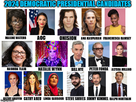 How do you think this race would go? | 2024 DEMOCRATIC PRESIDENTIAL CANDIDATES; MAXINE WATERS; ANA KASPARIAN; AOC; ONISION; FRANCHESCA RAMSEY; PETER FONDA; NATALIE WYNN; RASHIDA TLAIB; BILL NYE; ALYSSA MILANO; KATHY GRIFFIN; LINDA SARSOUR; CATHY AREU; STEVE SHIVES; JIMMY KIMMEL; RALPH NORTHAM | image tagged in blank white template,democrats,maxine waters,aoc,onision,bill nye the science guy | made w/ Imgflip meme maker