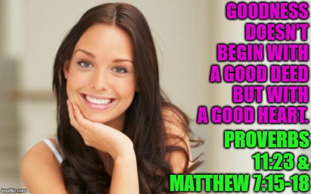 Good Girl Gina |  GOODNESS DOESN'T BEGIN WITH A GOOD DEED BUT WITH A GOOD HEART. PROVERBS 11:23 & MATTHEW 7:15-18 | image tagged in good girl gina,good,goodness,charity,bible,scripture | made w/ Imgflip meme maker