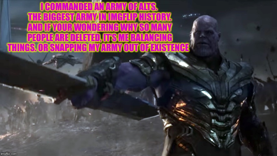*snap | I COMMANDED AN ARMY OF ALTS. THE BIGGEST ARMY IN IMGFLIP HISTORY. AND IF YOUR WONDERING WHY SO MANY PEOPLE ARE DELETED, IT’S ME BALANCING THINGS. OR SNAPPING MY ARMY OUT OF EXISTENCE | image tagged in themadtitan,thanos snap,thanos what did it cost,thanos perfectly balanced | made w/ Imgflip meme maker