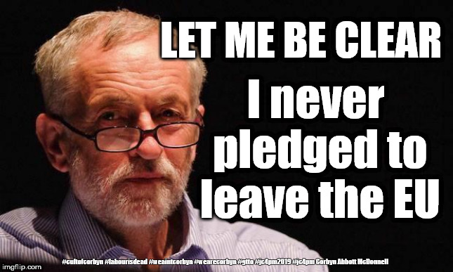 Labour/Corbyn - Brexit Betrayal | LET ME BE CLEAR; I never pledged to leave the EU; #cultofcorbyn #labourisdead #weaintcorbyn #wearecorbyn #gtto #jc4pm2019 #jc4pm Corbyn Abbott McDonnell | image tagged in cultofcorbyn,labourisdead,wearecorbyn weaintcorbyn,anti-semite and a racist,gtto jc4pm,brexit betrayal | made w/ Imgflip meme maker