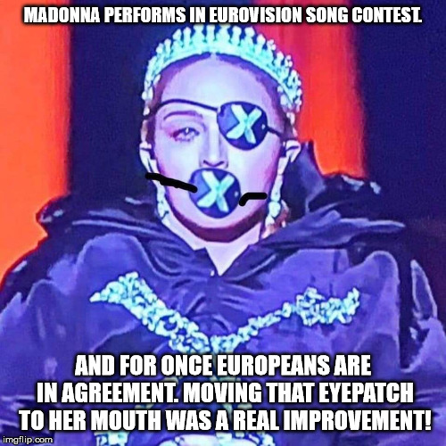 For approx 1 million Euros Madonna was hired to perform in ESC (to give the juries the time to vote), and well... | MADONNA PERFORMS IN EUROVISION SONG CONTEST. AND FOR ONCE EUROPEANS ARE IN AGREEMENT. MOVING THAT EYEPATCH TO HER MOUTH WAS A REAL IMPROVEMENT! | image tagged in madonna,esc | made w/ Imgflip meme maker