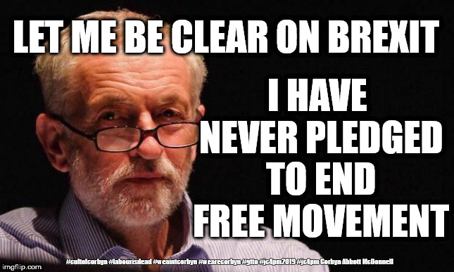 Labour/Corbyn - Brexit Betrayal | I HAVE NEVER PLEDGED TO END FREE MOVEMENT; LET ME BE CLEAR ON BREXIT; #cultofcorbyn #labourisdead #weaintcorbyn #wearecorbyn #gtto #jc4pm2019 #jc4pm Corbyn Abbott McDonnell | image tagged in cultofcorbyn,labourisdead,wearecorbyn weaintcorbyn,gtto jc4pm,anti-semite and a racist,communist socialist | made w/ Imgflip meme maker