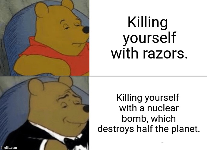 Tuxedo Winnie The Pooh | Killing yourself with razors. Killing yourself with a nuclear bomb, which destroys half the planet. | image tagged in memes,tuxedo winnie the pooh | made w/ Imgflip meme maker