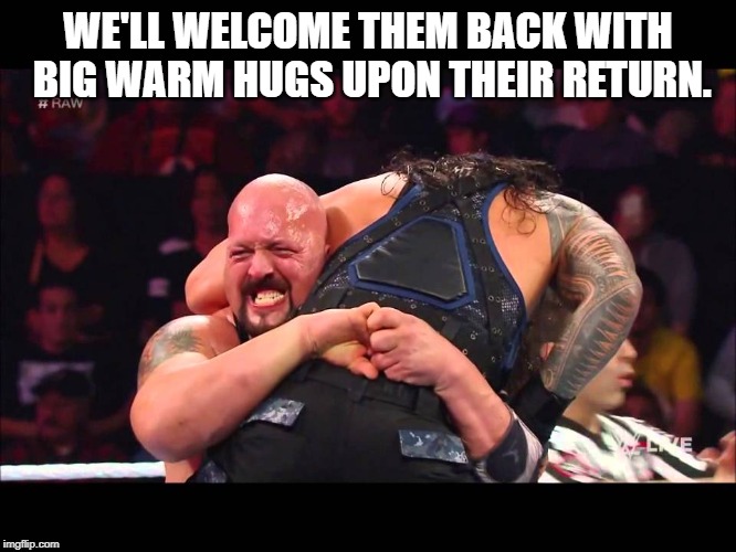 Hug | WE'LL WELCOME THEM BACK WITH BIG WARM HUGS UPON THEIR RETURN. | image tagged in hug | made w/ Imgflip meme maker