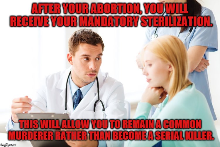 Abortion is Murder | AFTER YOUR ABORTION, YOU WILL RECEIVE YOUR MANDATORY STERILIZATION. THIS WILL ALLOW YOU TO REMAIN A COMMON MURDERER RATHER THAN BECOME A SERIAL KILLER. | image tagged in abortion | made w/ Imgflip meme maker