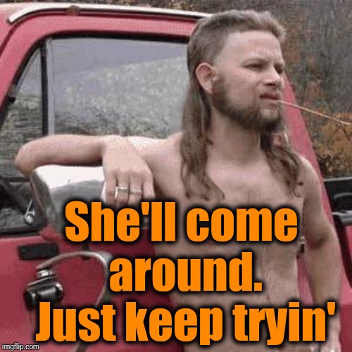 almost redneck | She'll come around. Just keep tryin' | image tagged in almost redneck | made w/ Imgflip meme maker