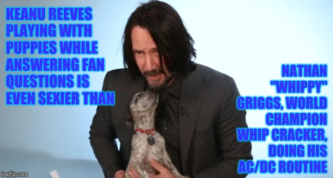 Hold On To Your Thighs Girls.  It's A Trick!  Lol. | KEANU REEVES PLAYING WITH PUPPIES WHILE ANSWERING FAN QUESTIONS IS EVEN SEXIER THAN; NATHAN "WHIPPY" GRIGGS, WORLD CHAMPION WHIP CRACKER, DOING HIS AC/DC ROUTINE | image tagged in memes,keanu reeves,keanu,conspiracy keanu,sexy man,hot guy | made w/ Imgflip meme maker