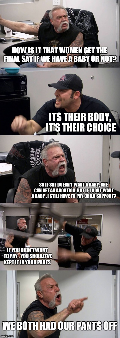 American Chopper Argument | HOW IS IT THAT WOMEN GET THE FINAL SAY IF WE HAVE A BABY OR NOT? ITS THEIR BODY, IT'S THEIR CHOICE; SO IF SHE DOESN'T WANT A BABY, SHE CAN GET AN ABORTION. BUT IF I DONT WANT A BABY , I STILL HAVE TO PAY CHILD SUPPORT? IF YOU DIDN'T WANT TO PAY , YOU SHOULD'VE KEPT IT IN YOUR PANTS; WE BOTH HAD OUR PANTS OFF | image tagged in memes,american chopper argument | made w/ Imgflip meme maker