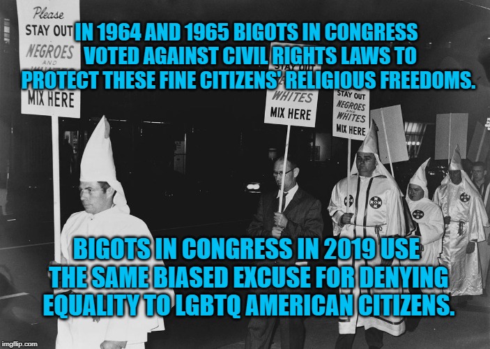 Christian Rights | IN 1964 AND 1965 BIGOTS IN CONGRESS  VOTED AGAINST CIVIL RIGHTS LAWS TO PROTECT THESE FINE CITIZENS' RELIGIOUS FREEDOMS. BIGOTS IN CONGRESS IN 2019 USE THE SAME BIASED EXCUSE FOR DENYING EQUALITY TO LGBTQ AMERICAN CITIZENS. | image tagged in politics | made w/ Imgflip meme maker