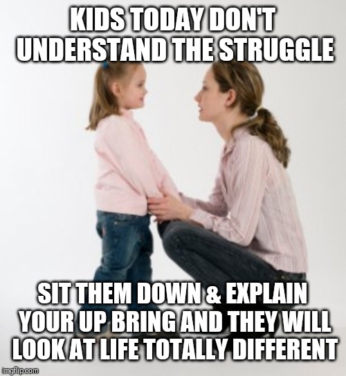 Jroc113 | KIDS TODAY DON'T UNDERSTAND THE STRUGGLE; SIT THEM DOWN & EXPLAIN YOUR UP BRING AND THEY WILL LOOK AT LIFE TOTALLY DIFFERENT | image tagged in parenting raising children girl asking mommy why discipline demo | made w/ Imgflip meme maker