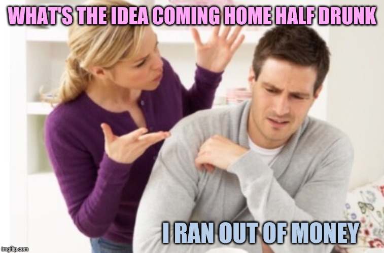 WHAT'S THE IDEA COMING HOME HALF DRUNK; I RAN OUT OF MONEY | made w/ Imgflip meme maker