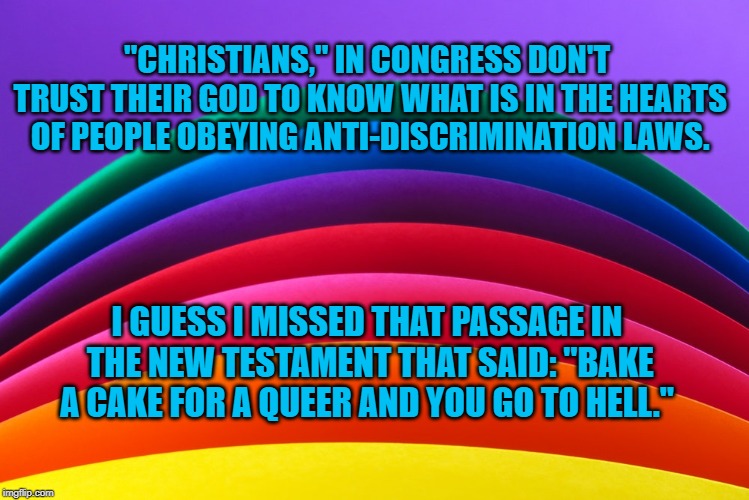 Rainbow | "CHRISTIANS," IN CONGRESS DON'T TRUST THEIR GOD TO KNOW WHAT IS IN THE HEARTS OF PEOPLE OBEYING ANTI-DISCRIMINATION LAWS. I GUESS I MISSED THAT PASSAGE IN THE NEW TESTAMENT THAT SAID: "BAKE A CAKE FOR A QUEER AND YOU GO TO HELL." | image tagged in politics | made w/ Imgflip meme maker