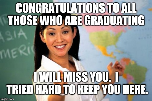 Unhelpful High School Teacher | CONGRATULATIONS TO ALL THOSE WHO ARE GRADUATING; I WILL MISS YOU.  I TRIED HARD TO KEEP YOU HERE. | image tagged in memes,unhelpful high school teacher | made w/ Imgflip meme maker