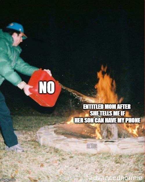 pouring gas on fire | NO; ENTITLED MOM AFTER SHE TELLS ME IF HER SON CAN HAVE MY PHONE | image tagged in pouring gas on fire | made w/ Imgflip meme maker