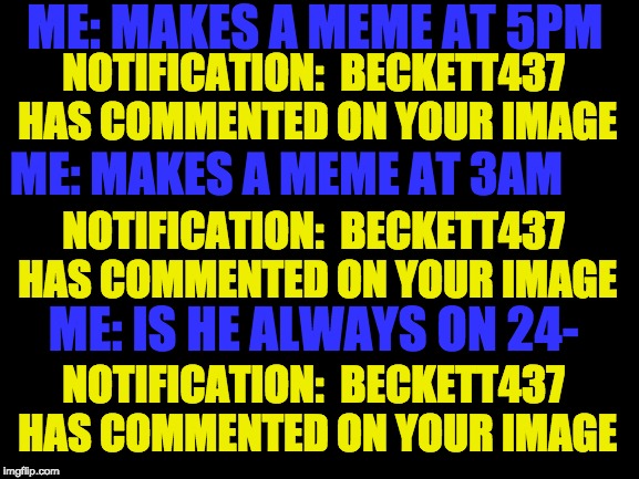 Beckett437 are you on 24- 
   Notification:  Beckett437 has commented on your image | ME: MAKES A MEME AT 5PM; NOTIFICATION:  BECKETT437 HAS COMMENTED ON YOUR IMAGE; ME: MAKES A MEME AT 3AM; NOTIFICATION:  BECKETT437 HAS COMMENTED ON YOUR IMAGE; ME: IS HE ALWAYS ON 24-; NOTIFICATION:  BECKETT437 HAS COMMENTED ON YOUR IMAGE | image tagged in blank white template,beckett437,notifications,funny memes | made w/ Imgflip meme maker