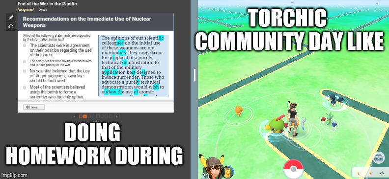 Multitasking at its finest. | TORCHIC COMMUNITY DAY
LIKE; DOING HOMEWORK
DURING | image tagged in pokemon go | made w/ Imgflip meme maker