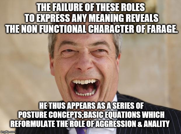 Nigel Farage | THE FAILURE OF THESE ROLES TO EXPRESS ANY MEANING REVEALS THE NON FUNCTIONAL CHARACTER OF FARAGE. HE THUS APPEARS AS A SERIES OF POSTURE CONCEPTS;BASIC EQUATIONS WHICH REFORMULATE THE ROLE OF AGGRESSION & ANALITY | image tagged in nigel farage | made w/ Imgflip meme maker