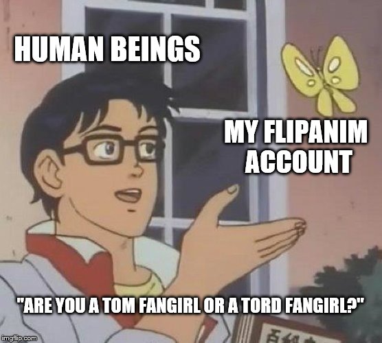 Is This A Pigeon | HUMAN BEINGS; MY FLIPANIM ACCOUNT; "ARE YOU A TOM FANGIRL OR A TORD FANGIRL?" | image tagged in memes,is this a pigeon | made w/ Imgflip meme maker