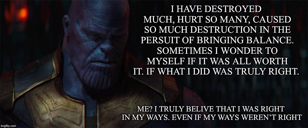 TheMadTitan | I HAVE DESTROYED MUCH, HURT SO MANY, CAUSED SO MUCH DESTRUCTION IN THE PERSUIT OF BRINGING BALANCE. SOMETIMES I WONDER TO MYSELF IF IT WAS ALL WORTH IT. IF WHAT I DID WAS TRULY RIGHT. ME? I TRULY BELIVE THAT I WAS RIGHT IN MY WAYS. EVEN IF MY WAYS WEREN’T RIGHT | image tagged in themadtitan | made w/ Imgflip meme maker