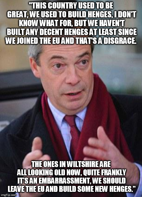 Nigel Farage | "THIS COUNTRY USED TO BE GREAT, WE USED TO BUILD HENGES, I DON'T KNOW WHAT FOR, BUT WE HAVEN'T BUILT ANY DECENT HENGES AT LEAST SINCE WE JOINED THE EU AND THAT'S A DISGRACE. THE ONES IN WILTSHIRE ARE ALL LOOKING OLD NOW, QUITE FRANKLY IT'S AN EMBARRASSMENT, WE SHOULD LEAVE THE EU AND BUILD SOME NEW HENGES." | image tagged in nigel farage | made w/ Imgflip meme maker