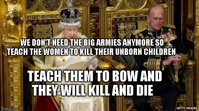 queens speech | WE DON'T NEED THE BIG ARMIES ANYMORE SO TEACH THE WOMEN TO KILL THEIR UNBORN CHILDREN; TEACH THEM TO BOW AND THEY WILL KILL AND DIE | image tagged in queens speech | made w/ Imgflip meme maker