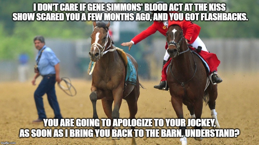 Bodexpress is caught by Outrider at Preakness. | I DON'T CARE IF GENE SIMMONS' BLOOD ACT AT THE KISS SHOW SCARED YOU A FEW MONTHS AGO, AND YOU GOT FLASHBACKS. YOU ARE GOING TO APOLOGIZE TO YOUR JOCKEY, AS SOON AS I BRING YOU BACK TO THE BARN. UNDERSTAND? | image tagged in preakness,loose horse,funny memes,funny,funny animals,funny horse | made w/ Imgflip meme maker