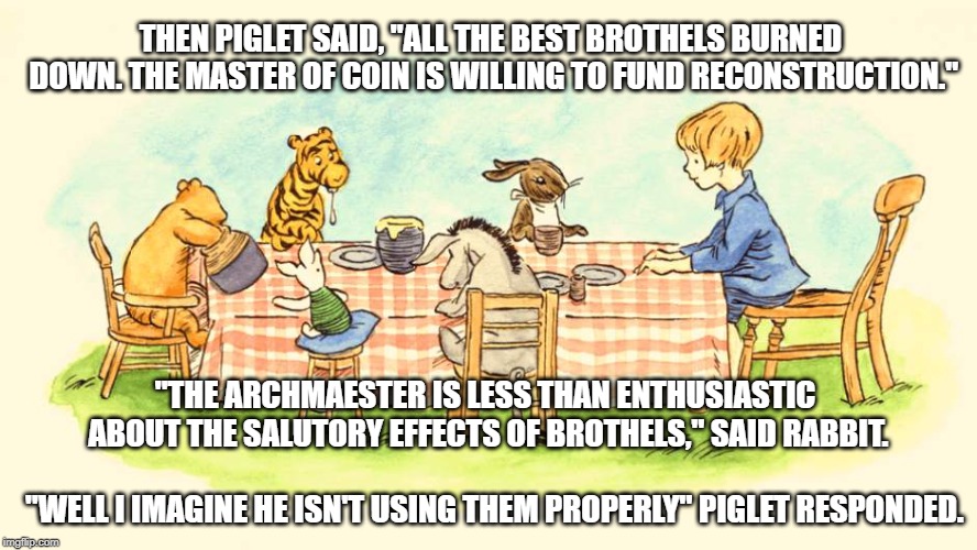 Game of Pooh - Meeting of the King's Hand | THEN PIGLET SAID, "ALL THE BEST BROTHELS BURNED DOWN. THE MASTER OF COIN IS WILLING TO FUND RECONSTRUCTION."; "THE ARCHMAESTER IS LESS THAN ENTHUSIASTIC ABOUT THE SALUTORY EFFECTS OF BROTHELS," SAID RABBIT. "WELL I IMAGINE HE ISN'T USING THEM PROPERLY" PIGLET RESPONDED. | image tagged in funny,game of thrones,winnie the pooh,piglet,brothels,got | made w/ Imgflip meme maker