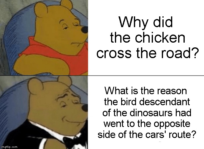 Tuxedo Winnie The Pooh Meme | Why did the chicken cross the road? What is the reason the bird descendant of the dinosaurs had went to the opposite side of the cars' route? | image tagged in memes,tuxedo winnie the pooh | made w/ Imgflip meme maker