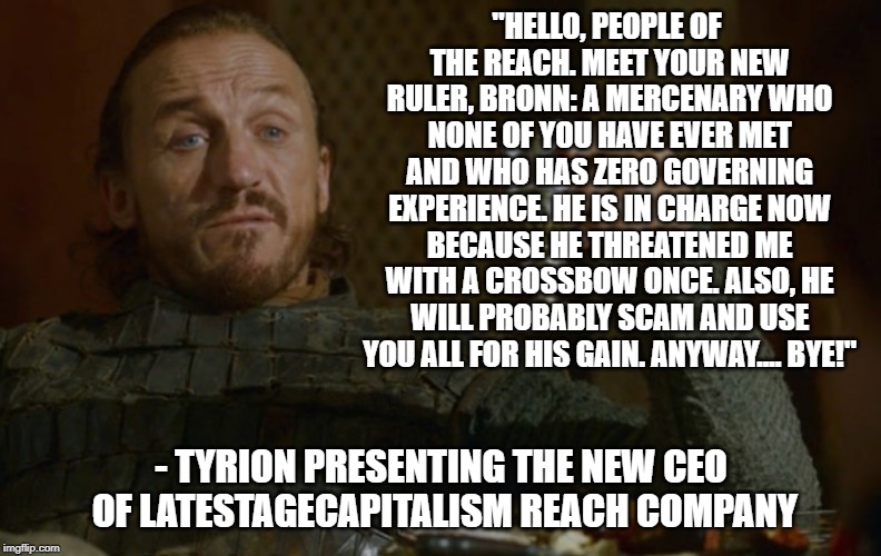 bronn | "HELLO, PEOPLE OF THE REACH. MEET YOUR NEW RULER, BRONN: A MERCENARY WHO NONE OF YOU HAVE EVER MET AND WHO HAS ZERO GOVERNING EXPERIENCE. HE IS IN CHARGE NOW BECAUSE HE THREATENED ME WITH A CROSSBOW ONCE. ALSO, HE WILL PROBABLY SCAM AND USE YOU ALL FOR HIS GAIN. ANYWAY.... BYE!"; -
TYRION PRESENTING THE NEW CEO OF LATESTAGECAPITALISM REACH COMPANY | image tagged in bronn | made w/ Imgflip meme maker