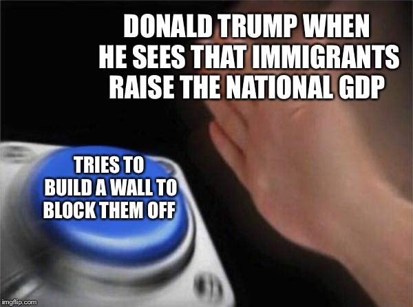 Blank Nut Button Meme | DONALD TRUMP WHEN HE SEES THAT IMMIGRANTS RAISE THE NATIONAL GDP; TRIES TO BUILD A WALL TO BLOCK THEM OFF | image tagged in memes,blank nut button | made w/ Imgflip meme maker