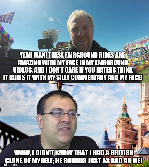Robb Alvey is surprised that he has a British clone of himself! | YEAH MAN! THESE FAIRGROUND RIDES ARE AMAZING WITH MY FACE IN MY FAIRGROUND VIDEOS, AND I DON'T CARE IF YOU HATERS THINK IT RUINS IT WITH MY SILLY COMMENTARY AND MY FACE! WOW, I DIDN'T KNOW THAT I HAD A BRITISH CLONE OF MYSELF; HE SOUNDS JUST AS BAD AS ME! | image tagged in john horsman,john horsman funfair videos of uk and beyond,theme park review | made w/ Imgflip meme maker