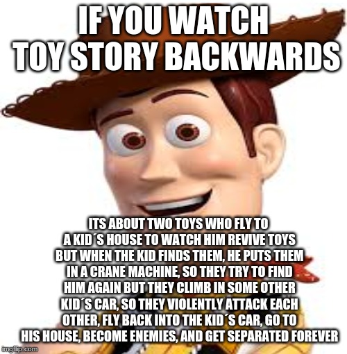 Woooody | IF YOU WATCH TOY STORY BACKWARDS; ITS ABOUT TWO TOYS WHO FLY TO A KID´S HOUSE TO WATCH HIM REVIVE TOYS BUT WHEN THE KID FINDS THEM, HE PUTS THEM IN A CRANE MACHINE, SO THEY TRY TO FIND HIM AGAIN BUT THEY CLIMB IN SOME OTHER KID´S CAR, SO THEY VIOLENTLY ATTACK EACH OTHER, FLY BACK INTO THE KID´S CAR, GO TO HIS HOUSE, BECOME ENEMIES, AND GET SEPARATED FOREVER | image tagged in funny memes,blank starter pack | made w/ Imgflip meme maker