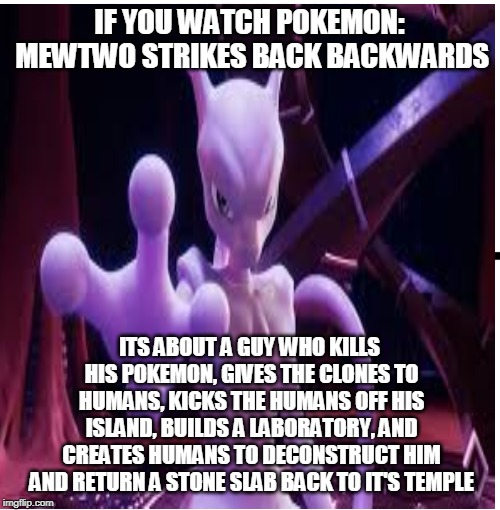 Mootoo | IF YOU WATCH POKEMON: MEWTWO STRIKES BACK BACKWARDS; ITS ABOUT A GUY WHO KILLS HIS POKEMON, GIVES THE CLONES TO HUMANS, KICKS THE HUMANS OFF HIS ISLAND, BUILDS A LABORATORY, AND CREATES HUMANS TO DECONSTRUCT HIM AND RETURN A STONE SLAB BACK TO IT'S TEMPLE | image tagged in funny memes,memes | made w/ Imgflip meme maker
