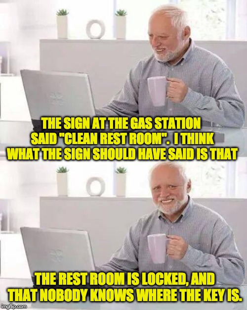 Hide the Pain Harold Meme | THE SIGN AT THE GAS STATION SAID "CLEAN REST ROOM".  I THINK WHAT THE SIGN SHOULD HAVE SAID IS THAT; THE REST ROOM IS LOCKED, AND THAT NOBODY KNOWS WHERE THE KEY IS. | image tagged in memes,hide the pain harold | made w/ Imgflip meme maker