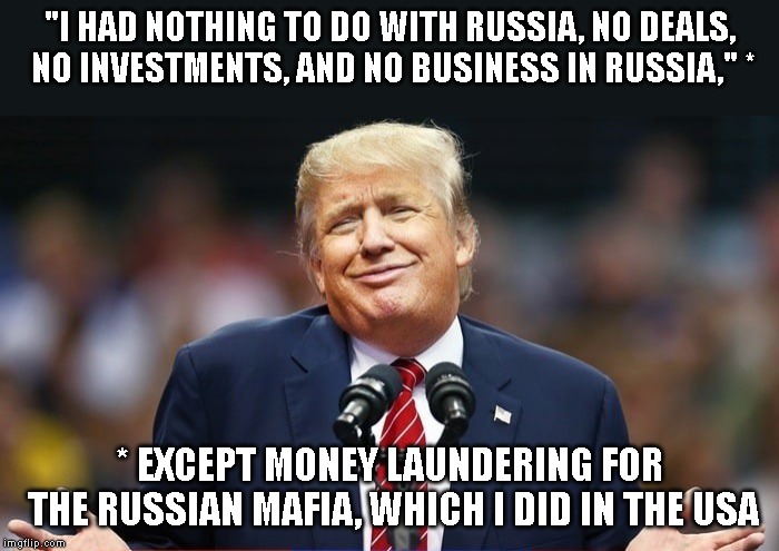 High Crimes and Misdemeanors | "I HAD NOTHING TO DO WITH RUSSIA, NO DEALS, NO INVESTMENTS, AND NO BUSINESS IN RUSSIA," *; * EXCEPT MONEY LAUNDERING FOR THE RUSSIAN MAFIA, WHICH I DID IN THE USA | image tagged in impeach trump,new york attorney general,new york crime,russian mafia,criminal | made w/ Imgflip meme maker